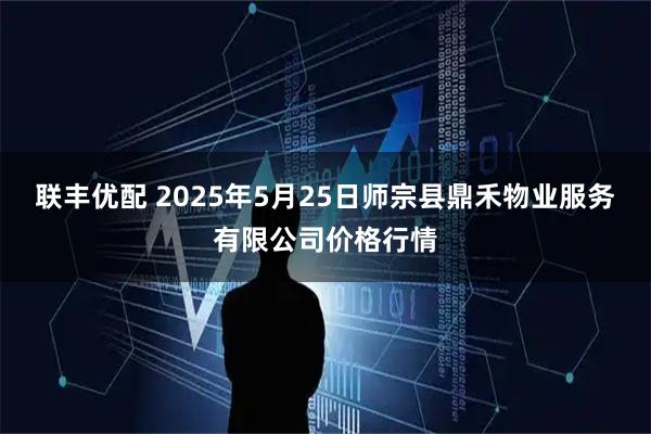 联丰优配 2025年5月25日师宗县鼎禾物业服务有限公司价格行情