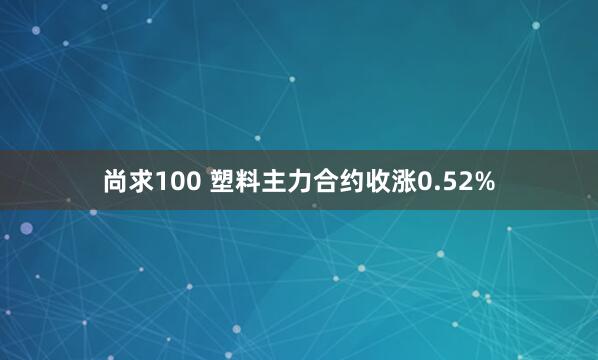 尚求100 塑料主力合约收涨0.52%