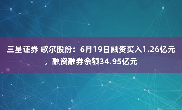 三星证券 歌尔股份：6月19日融资买入1.26亿元，融资融券余额34.95亿元