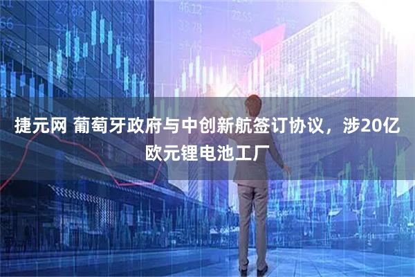 捷元网 葡萄牙政府与中创新航签订协议，涉20亿欧元锂电池工厂