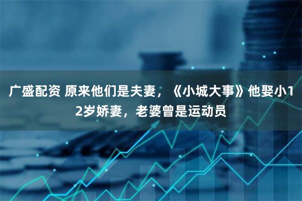 广盛配资 原来他们是夫妻,《小城大事》他娶小12岁娇妻,老婆曾是运动员
