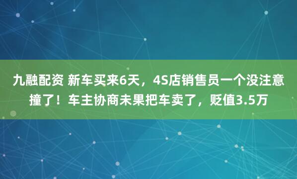 九融配资 新车买来6天，4S店销售员一个没注意撞了！车主协商未果把车卖了，贬值3.5万
