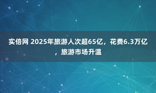 实倍网 2025年旅游人次超65亿，花费6.3万亿，旅游市场升温