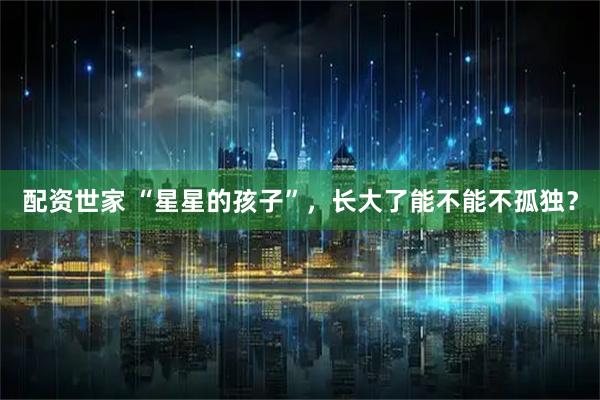 配资世家 “星星的孩子”，长大了能不能不孤独？