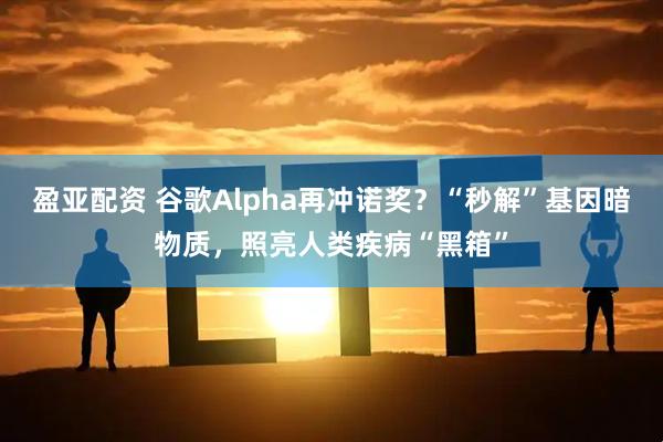 盈亚配资 谷歌Alpha再冲诺奖？“秒解”基因暗物质，照亮人类疾病“黑箱”