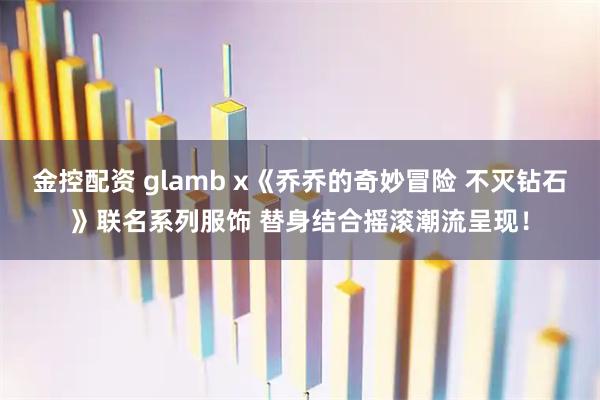 金控配资 glamb x《乔乔的奇妙冒险 不灭钻石》联名系列服饰 替身结合摇滚潮流呈现!