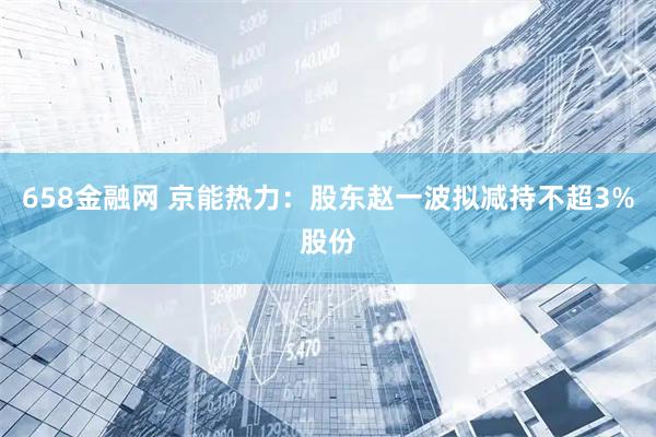 658金融网 京能热力：股东赵一波拟减持不超3%股份