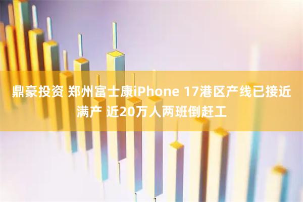 鼎豪投资 郑州富士康iPhone 17港区产线已接近满产 近20万人两班倒赶工