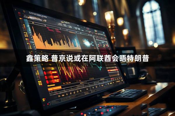 鑫策略 普京说或在阿联酋会晤特朗普