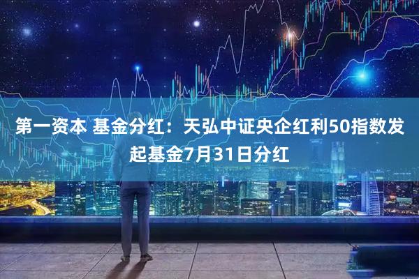 第一资本 基金分红：天弘中证央企红利50指数发起基金7月31日分红